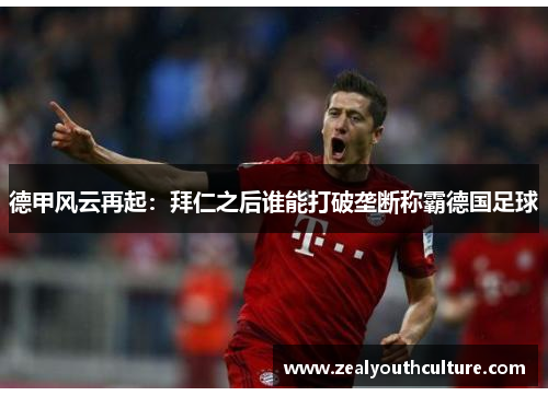 德甲风云再起:拜仁之后谁能打破垄断称霸德国足球