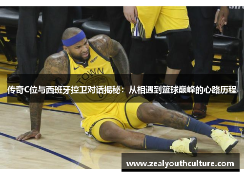 传奇C位与西班牙控卫对话揭秘:从相遇到篮球巅峰的心路历程