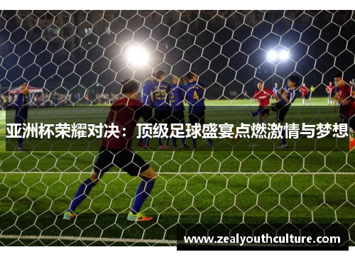 亚洲杯荣耀对决:顶级足球盛宴点燃激情与梦想