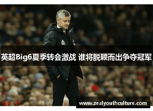 英超Big6夏季转会激战 谁将脱颖而出争夺冠军
